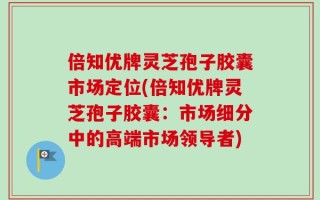 倍知优牌灵芝孢子胶囊市场定位(倍知优牌灵芝孢子胶囊：市场细分中的高端市场领导者)