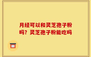 月经可以和灵芝孢子粉吗？灵芝孢子粉能吃吗