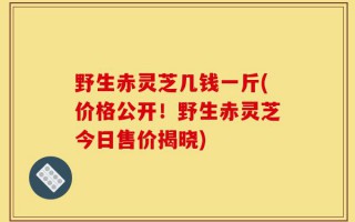 野生赤灵芝几钱一斤(价格公开！野生赤灵芝今日售价揭晓)