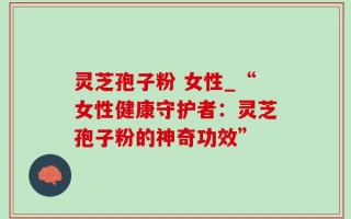 灵芝孢子粉 女性_“女性健康守护者：灵芝孢子粉的神奇功效”