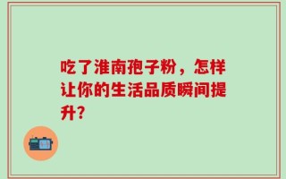 吃了淮南孢子粉，怎样让你的生活品质瞬间提升？