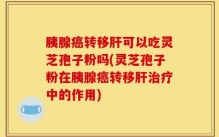 胰腺癌转移肝可以吃灵芝孢子粉吗(灵芝孢子粉在胰腺癌转移肝治疗中的作用)