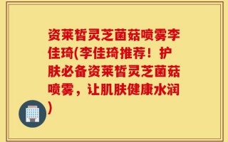资莱皙灵芝菌菇喷雾李佳琦(李佳琦推荐！护肤必备资莱皙灵芝菌菇喷雾，让肌肤健康水润)