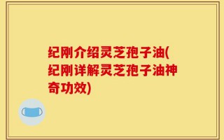 纪刚介绍灵芝孢子油(纪刚详解灵芝孢子油神奇功效)