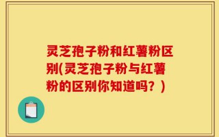 灵芝孢子粉和红薯粉区别(灵芝孢子粉与红薯粉的区别你知道吗？)