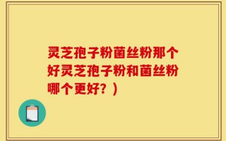 灵芝孢子粉菌丝粉那个好灵芝孢子粉和菌丝粉哪个更好？)
