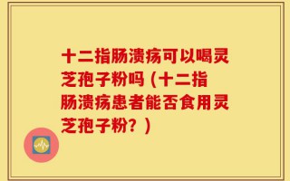 十二指肠溃疡可以喝灵芝孢子粉吗 (十二指肠溃疡患者能否食用灵芝孢子粉？)