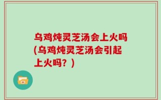 乌鸡炖灵芝汤会上火吗(乌鸡炖灵芝汤会引起上火吗？)
