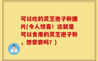 可以吃的灵芝孢子粉图片(令人惊喜！这就是可以食用的灵芝孢子粉，想尝尝吗？)