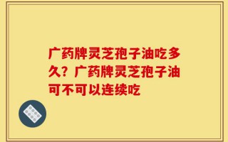 广药牌灵芝孢子油吃多久？广药牌灵芝孢子油可不可以连续吃