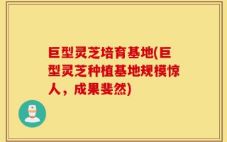 巨型灵芝培育基地(巨型灵芝种植基地规模惊人，成果斐然)