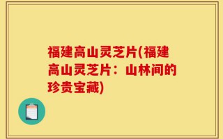 福建高山灵芝片(福建高山灵芝片：山林间的珍贵宝藏)