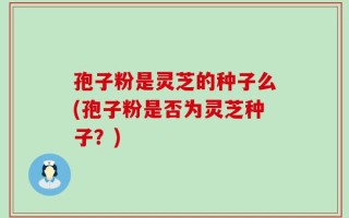 孢子粉是灵芝的种子么(孢子粉是否为灵芝种子？)