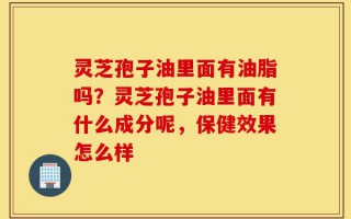 灵芝孢子油里面有油脂吗？灵芝孢子油里面有什么成分呢，保健效果怎么样