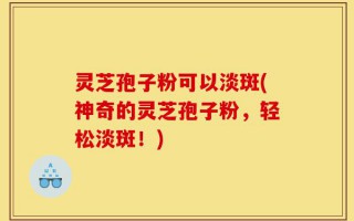 灵芝孢子粉可以淡斑(神奇的灵芝孢子粉，轻松淡斑！)
