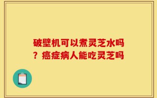 破壁机可以煮灵芝水吗？癌症病人能吃灵芝吗