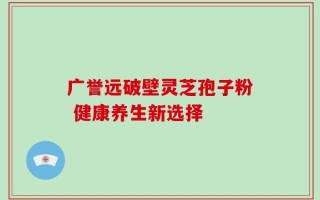 广誉远破壁灵芝孢子粉 健康养生新选择