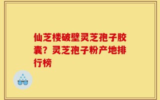 仙芝楼破壁灵芝孢子胶囊？灵芝孢子粉产地排行榜