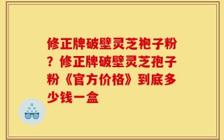修正牌破壁灵芝袍子粉？修正牌破壁灵芝孢子粉《官方价格》到底多少钱一盒