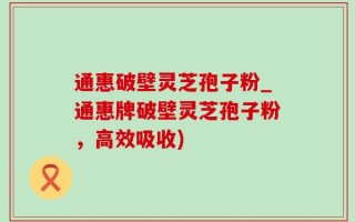 通惠破壁灵芝孢子粉_通惠牌破壁灵芝孢子粉，高效吸收)