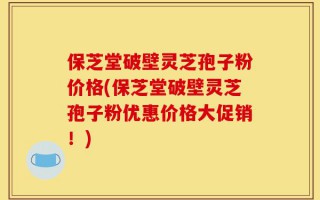 保芝堂破壁灵芝孢子粉价格(保芝堂破壁灵芝孢子粉优惠价格大促销！)