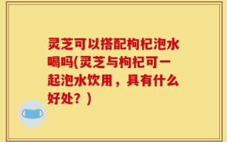 灵芝可以搭配枸杞泡水喝吗(灵芝与枸杞可一起泡水饮用，具有什么好处？)