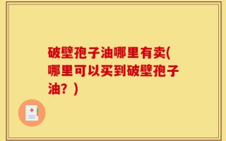 破壁孢子油哪里有卖(哪里可以买到破壁孢子油？)