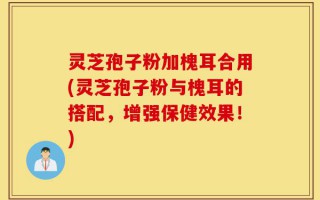 灵芝孢子粉加槐耳合用(灵芝孢子粉与槐耳的搭配，增强保健效果！)