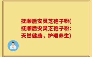 抚顺后安灵芝孢子粉(抚顺后安灵芝孢子粉：天然健康，护理养生)