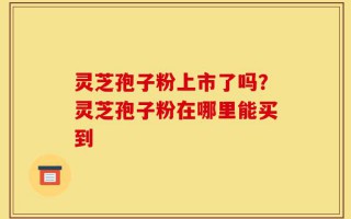灵芝孢子粉上市了吗？灵芝孢子粉在哪里能买到