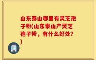 山东泰山哪里有灵芝孢子粉(山东泰山产灵芝孢子粉，有什么好处？)