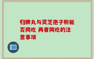 归脾丸与灵芝孢子粉能否同吃 两者同吃的注意事项