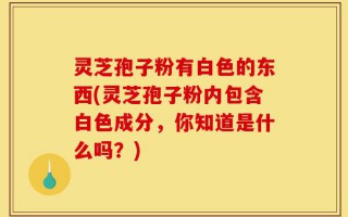 灵芝孢子粉有白色的东西(灵芝孢子粉内包含白色成分，你知道是什么吗？)