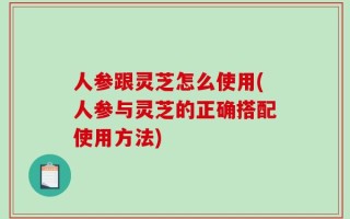 人参跟灵芝怎么使用(人参与灵芝的正确搭配使用方法)