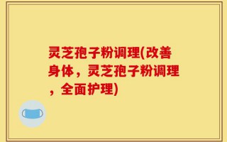 灵芝孢子粉调理(改善身体，灵芝孢子粉调理，全面护理)
