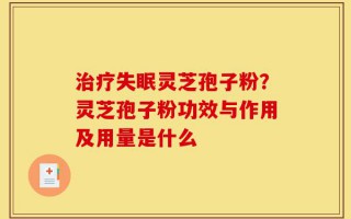 治疗失眠灵芝孢子粉？灵芝孢子粉功效与作用及用量是什么