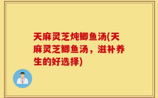 天麻灵芝炖鲫鱼汤(天麻灵芝鲫鱼汤，滋补养生的好选择)