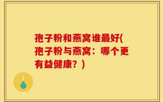 孢子粉和燕窝谁最好(孢子粉与燕窝：哪个更有益健康？)