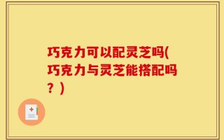 巧克力可以配灵芝吗(巧克力与灵芝能搭配吗？)