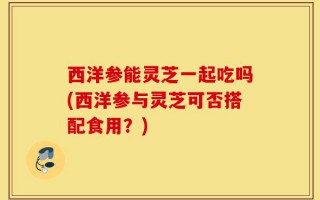 西洋参能灵芝一起吃吗(西洋参与灵芝可否搭配食用？)