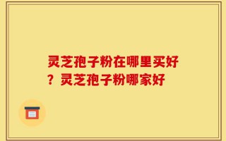 灵芝孢子粉在哪里买好？灵芝孢子粉哪家好