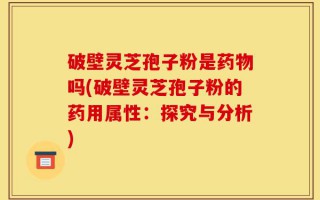 破壁灵芝孢子粉是药物吗(破壁灵芝孢子粉的药用属性：探究与分析)