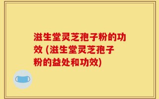 滋生堂灵芝孢子粉的功效 (滋生堂灵芝孢子粉的益处和功效)