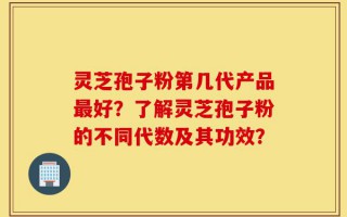 灵芝孢子粉第几代产品最好？了解灵芝孢子粉的不同代数及其功效？