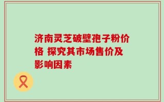 济南灵芝破壁孢子粉价格 探究其市场售价及影响因素