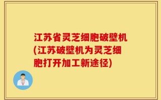 江苏省灵芝细胞破壁机(江苏破壁机为灵芝细胞打开加工新途径)