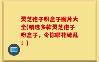 灵芝孢子粉盒子图片大全(精选多款灵芝孢子粉盒子，令你眼花缭乱！)