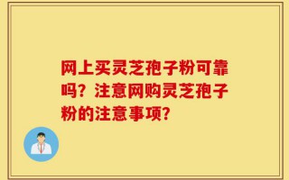 网上买灵芝孢子粉可靠吗？注意网购灵芝孢子粉的注意事项？