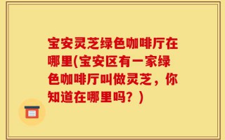 宝安灵芝绿色咖啡厅在哪里(宝安区有一家绿色咖啡厅叫做灵芝，你知道在哪里吗？)