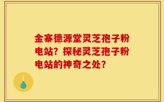 金寨德源堂灵芝孢子粉电站？探秘灵芝孢子粉电站的神奇之处？